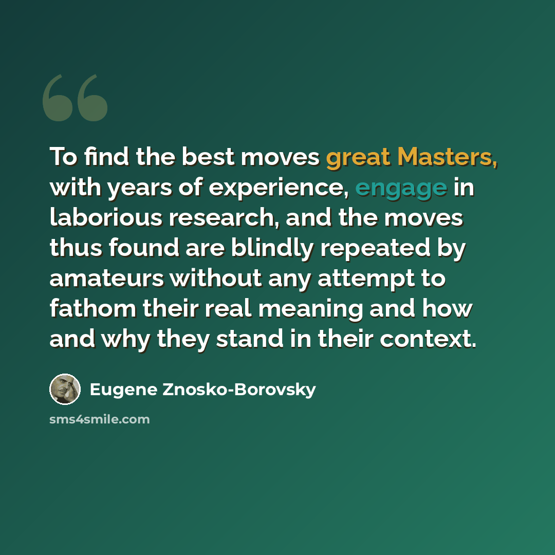 “To find the best moves great Masters, with years of experience, engage in laborious research, and the moves thus found are blindly repeated by amateurs without any attempt to fathom their real meaning and how and why they stand in their context.” quote by Eugene Znosko-Borovsky