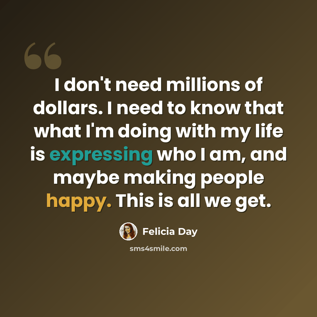 “I don't need millions of dollars. I need to know that what I'm doing with my life is expressing who I am, and maybe making people happy. This is all we get.” quote by Felicia Day