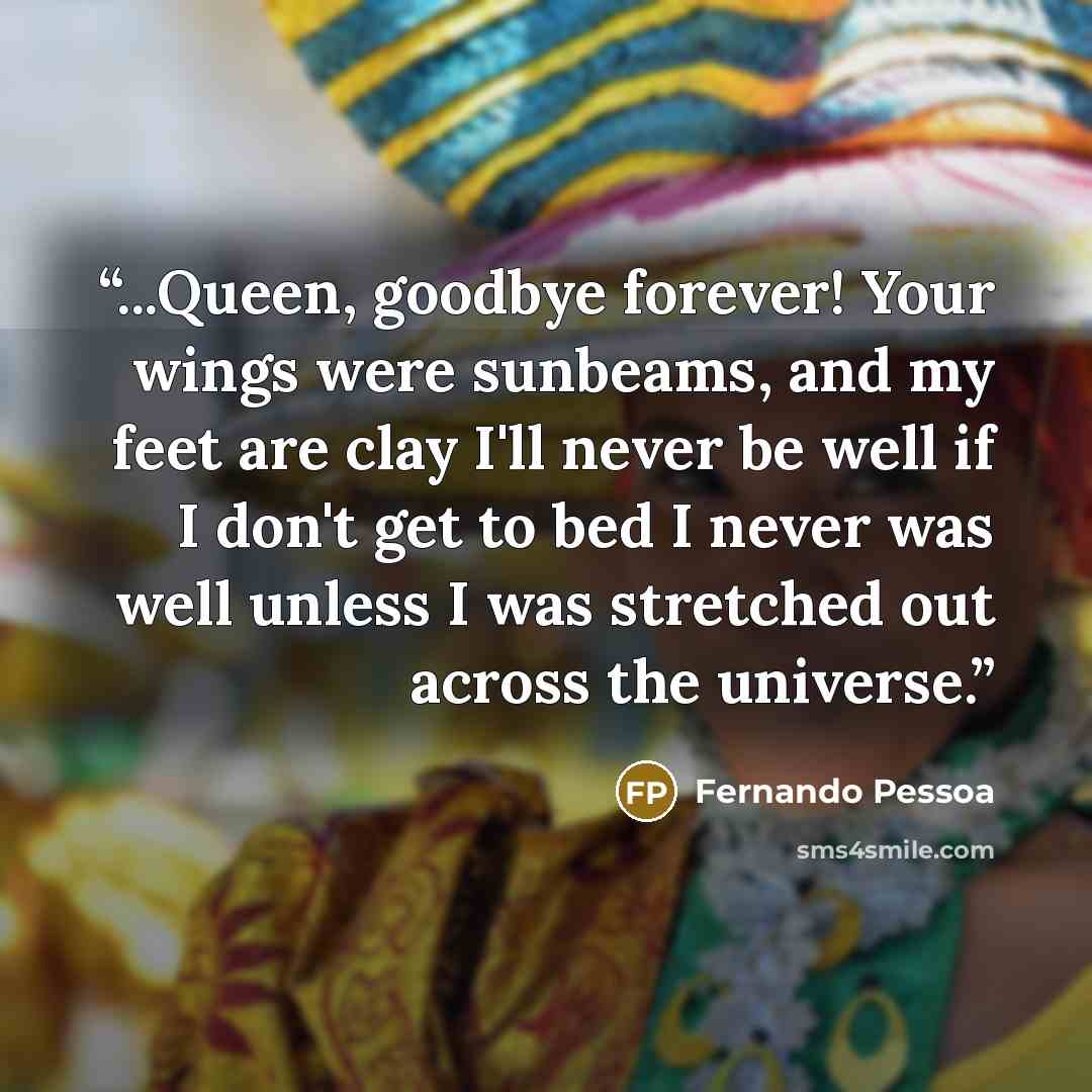 “...Queen, goodbye forever! Your wings were sunbeams, and my feet are clay I'll never be well if I don't get to bed I never was well unless I was stretched out across the universe.” quote by Fernando Pessoa