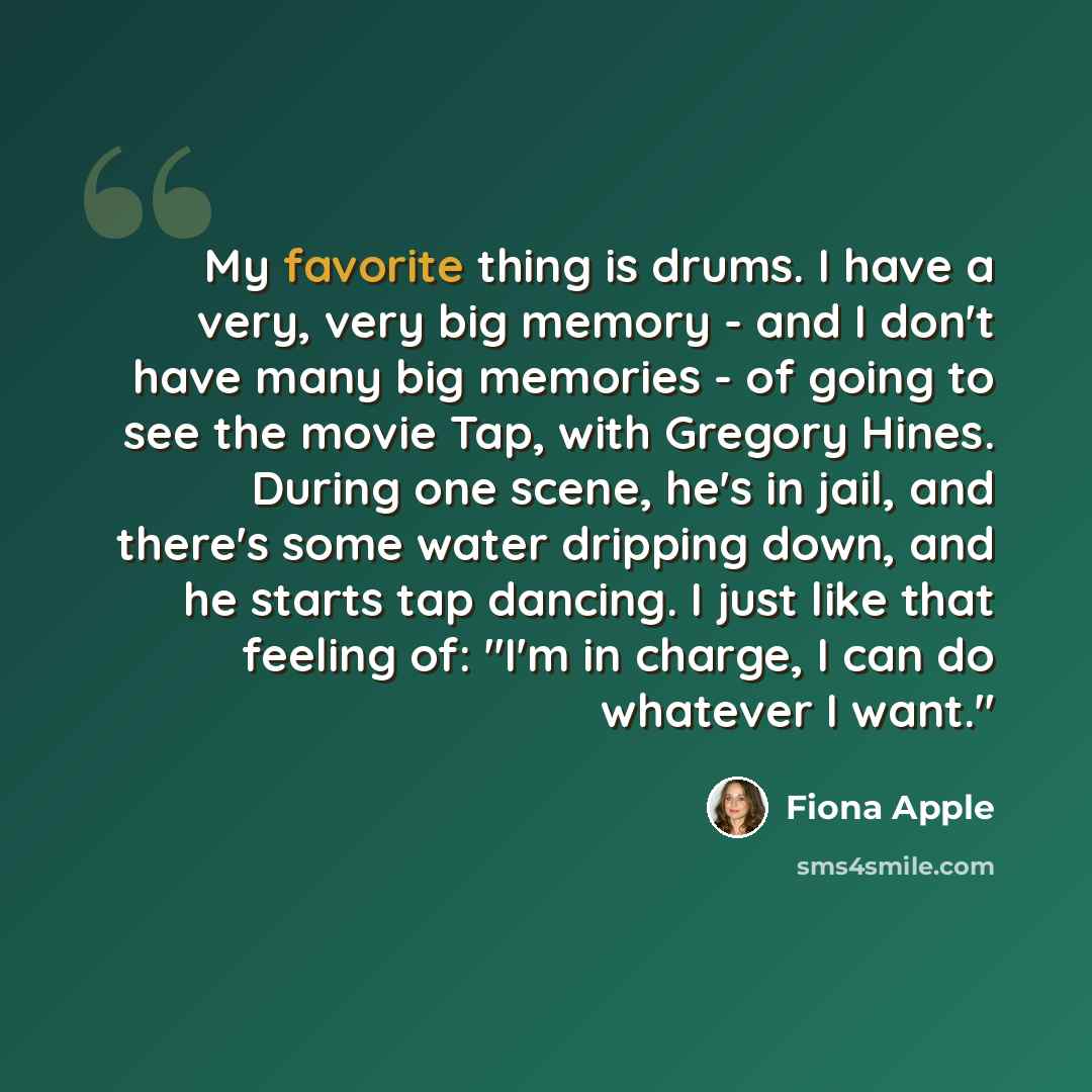 “My favorite thing is drums. I have a very, very big memory - and I don't have many big memories - of going to see the movie Tap, with Gregory Hines. During one scene, he's in jail, and there's some water dripping down, and he starts tap dancing. I just like that feeling of: "I'm in charge, I can…” quote by Fiona Apple