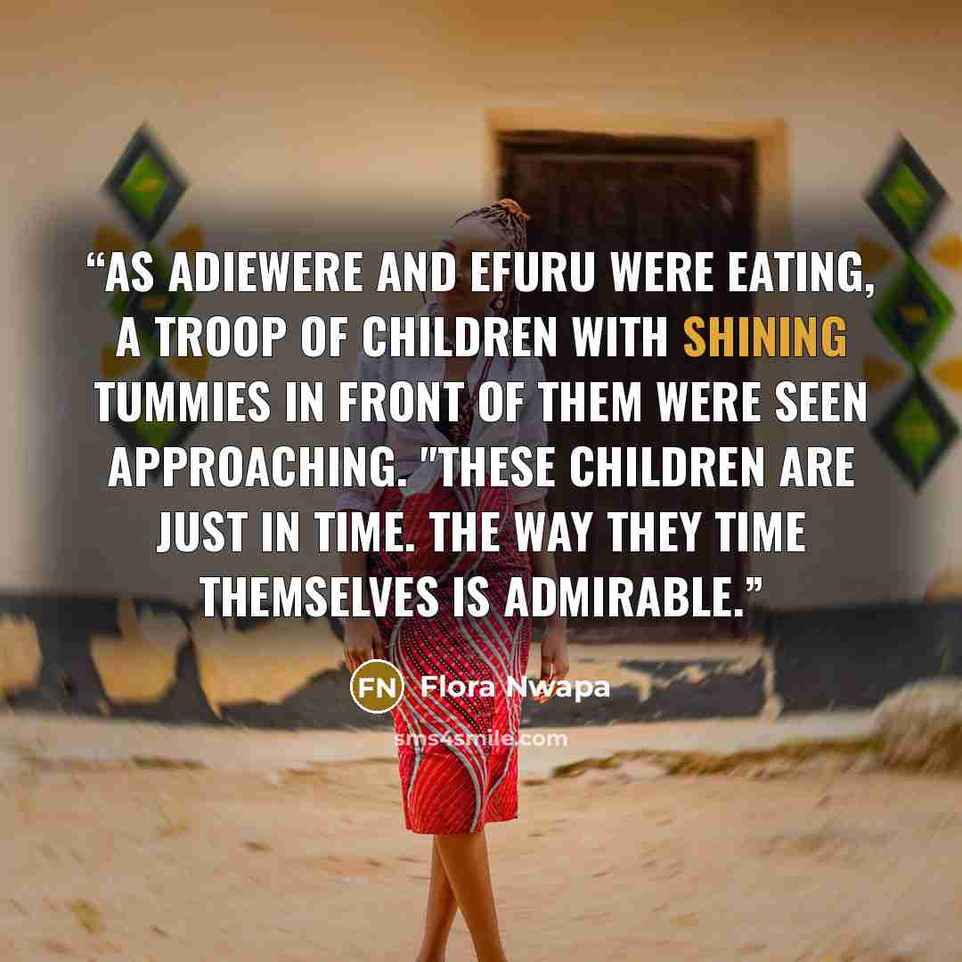 “As Adiewere and Efuru were eating, a troop of children with shining tummies in front of them were seen approaching. "These children are just in time. The way they time themselves is admirable.” quote by Flora Nwapa