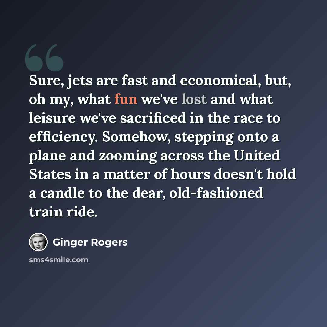 “Sure, jets are fast and economical, but, oh my, what fun we've lost and what leisure we've sacrificed in the race to efficiency. Somehow, stepping onto a plane and zooming across the United States in a matter of hours doesn't hold a candle to the dear, old-fashioned train ride.” quote by Ginger Rogers