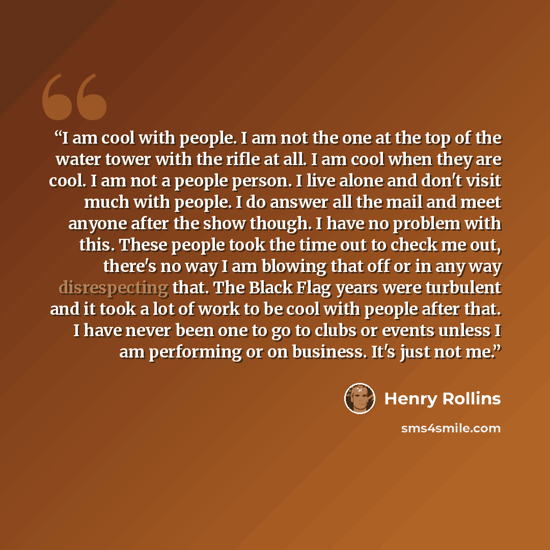 “I am cool with people. I am not the one at the top of the water tower with the rifle at all. I am cool when they are cool. I am not a people person. I live alone and don't visit much with people. I do answer all the mail and meet anyone after the show though. I have no problem with this. These…” quote by Henry Rollins