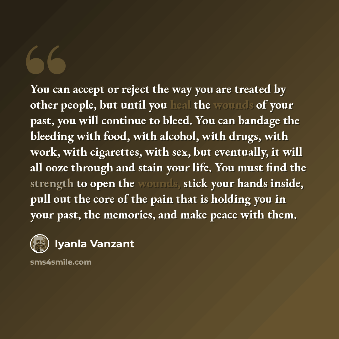 “You can accept or reject the way you are treated by other people, but until you heal the wounds of your past, you will continue to bleed. You can bandage the bleeding with food, with alcohol, with drugs, with work, with cigarettes, with sex, but eventually, it will all ooze through and stain your…” quote by Iyanla Vanzant