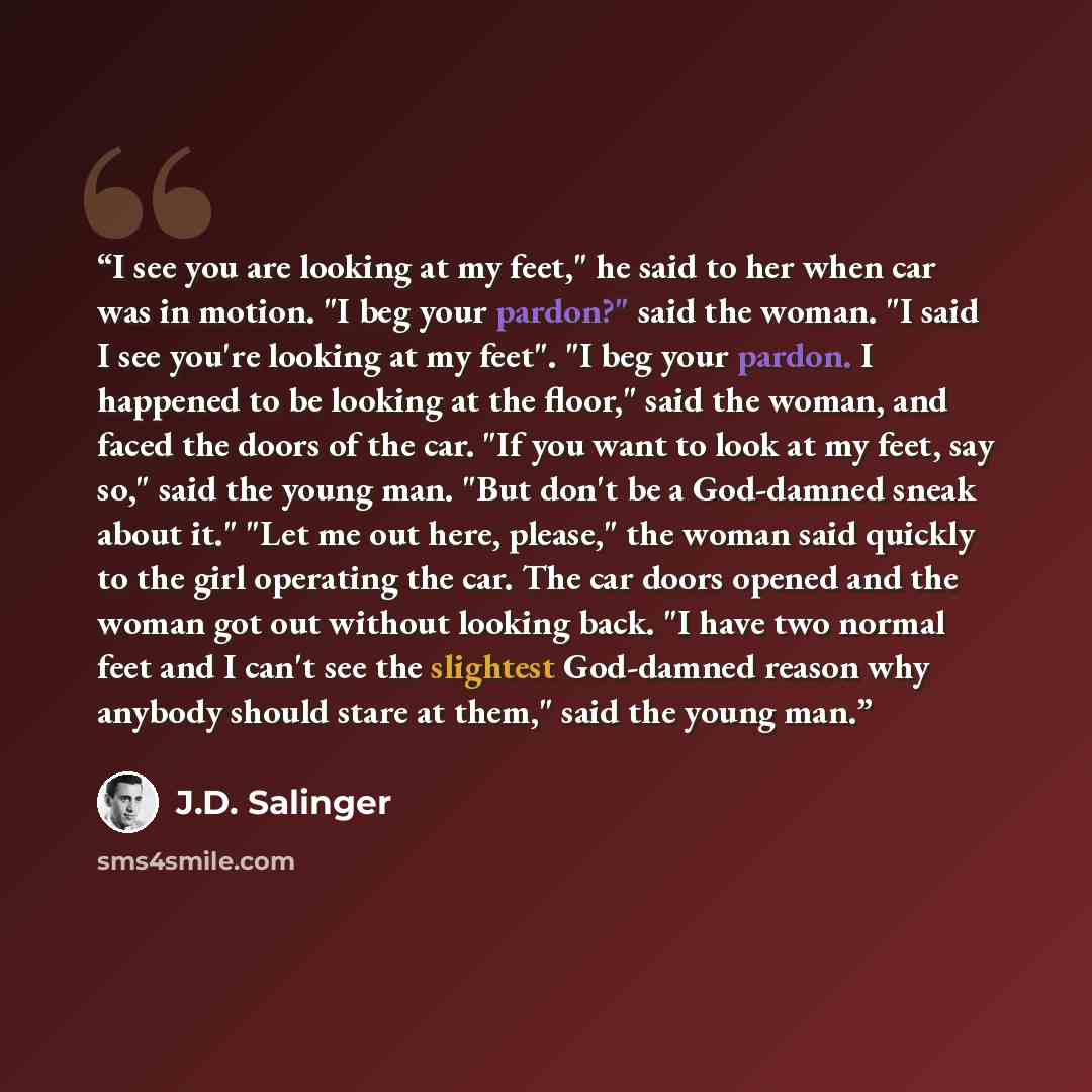 “I see you are looking at my feet," he said to her when car was in motion. "I beg your pardon?" said the woman. "I said I see you're looking at my feet". "I beg your pardon. I happened to be looking at the floor," said the woman, and faced the doors of the car. "If you want to look at my feet, say…” quote by J.D. Salinger