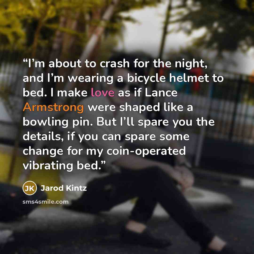 “I’m about to crash for the night, and I’m wearing a bicycle helmet to bed. I make love as if Lance Armstrong were shaped like a bowling pin. But I’ll spare you the details, if you can spare some change for my coin-operated vibrating bed.” quote by Jarod Kintz