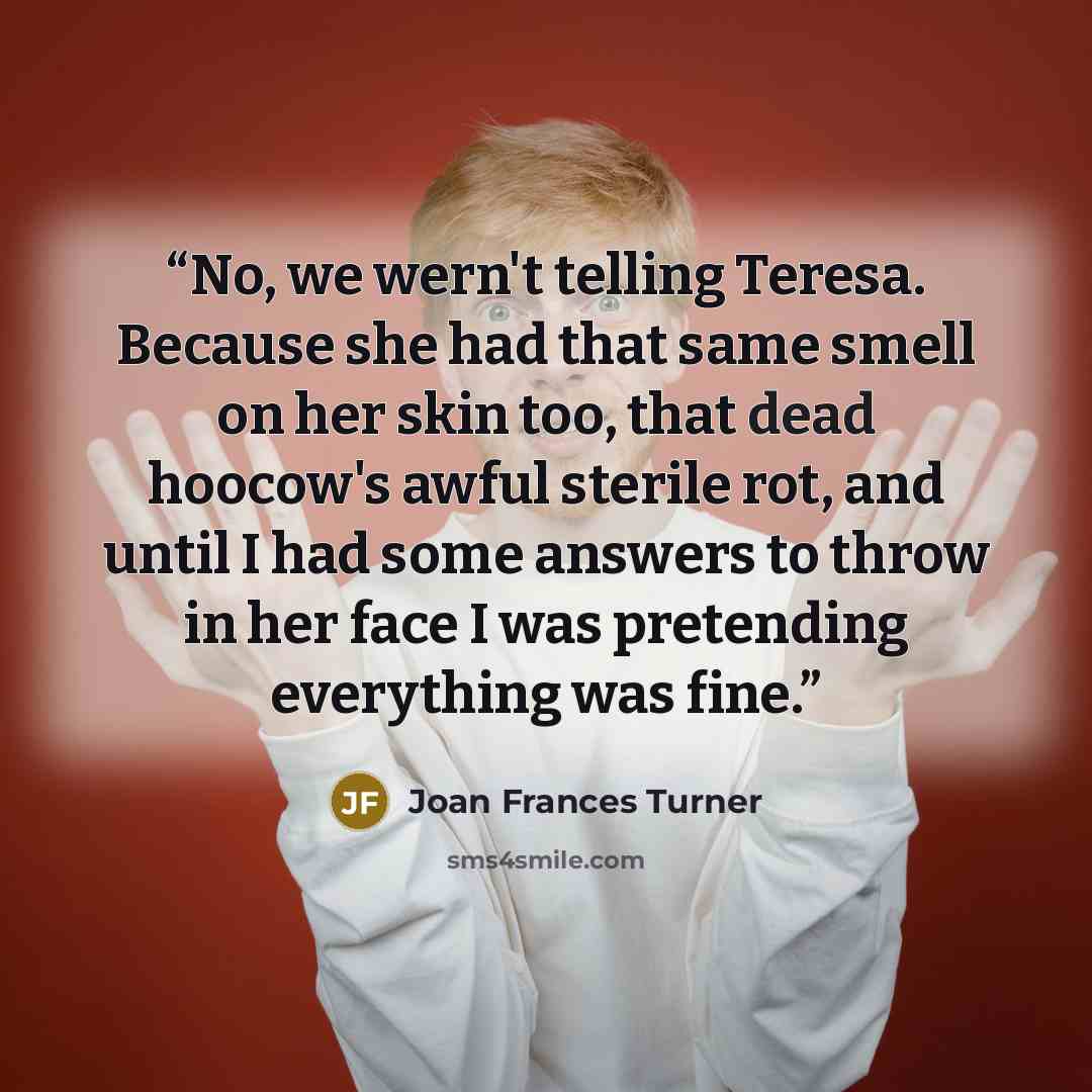 “No, we wern't telling Teresa. Because she had that same smell on her skin too, that dead hoocow's awful sterile rot, and until I had some answers to throw in her face I was pretending everything was fine.” quote by Joan Frances Turner