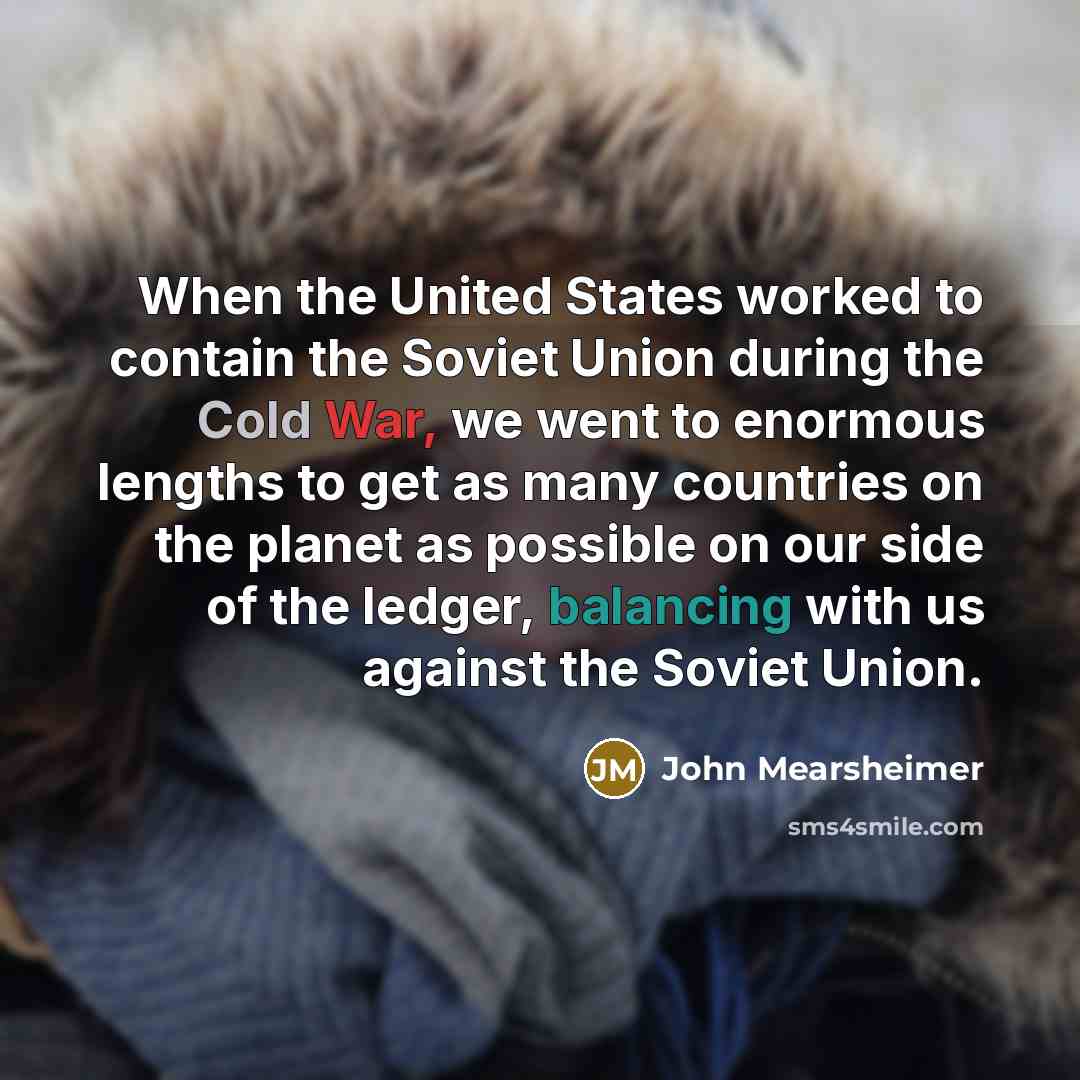 “When the United States worked to contain the Soviet Union during the Cold War, we went to enormous lengths to get as many countries on the planet as possible on our side of the ledger, balancing with us against the Soviet Union.” quote by John Mearsheimer
