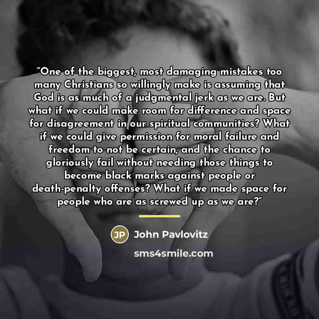 “One of the biggest, most damaging mistakes too many Christians so willingly make is assuming that God is as much of a judgmental jerk as we are. But what if we could make room for difference and space for disagreement in our spiritual communities? What if we could give permission for moral failure…” quote by John Pavlovitz