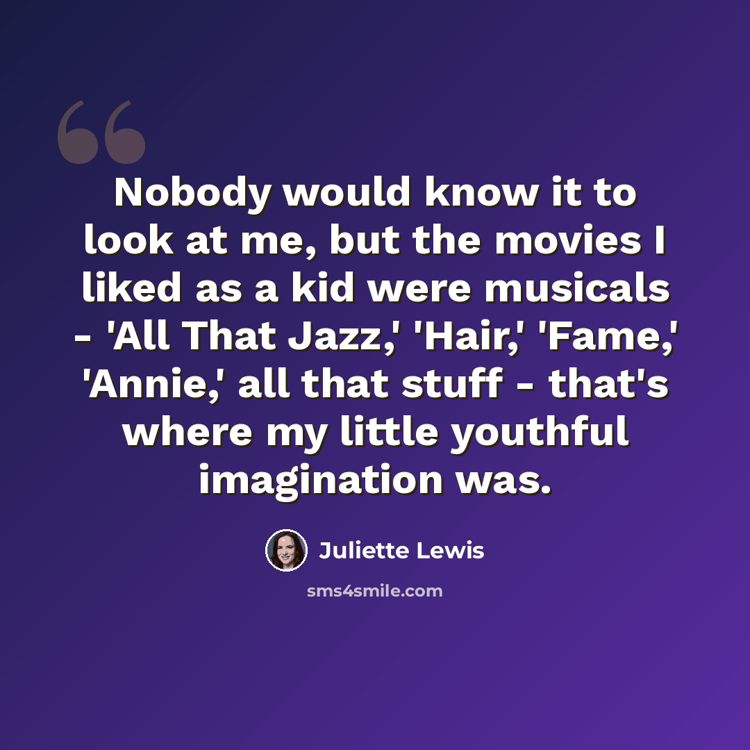 “Nobody would know it to look at me, but the movies I liked as a kid were musicals - 'All That Jazz,' 'Hair,' 'Fame,' 'Annie,' all that stuff - that's where my little youthful imagination was.” quote by Juliette Lewis