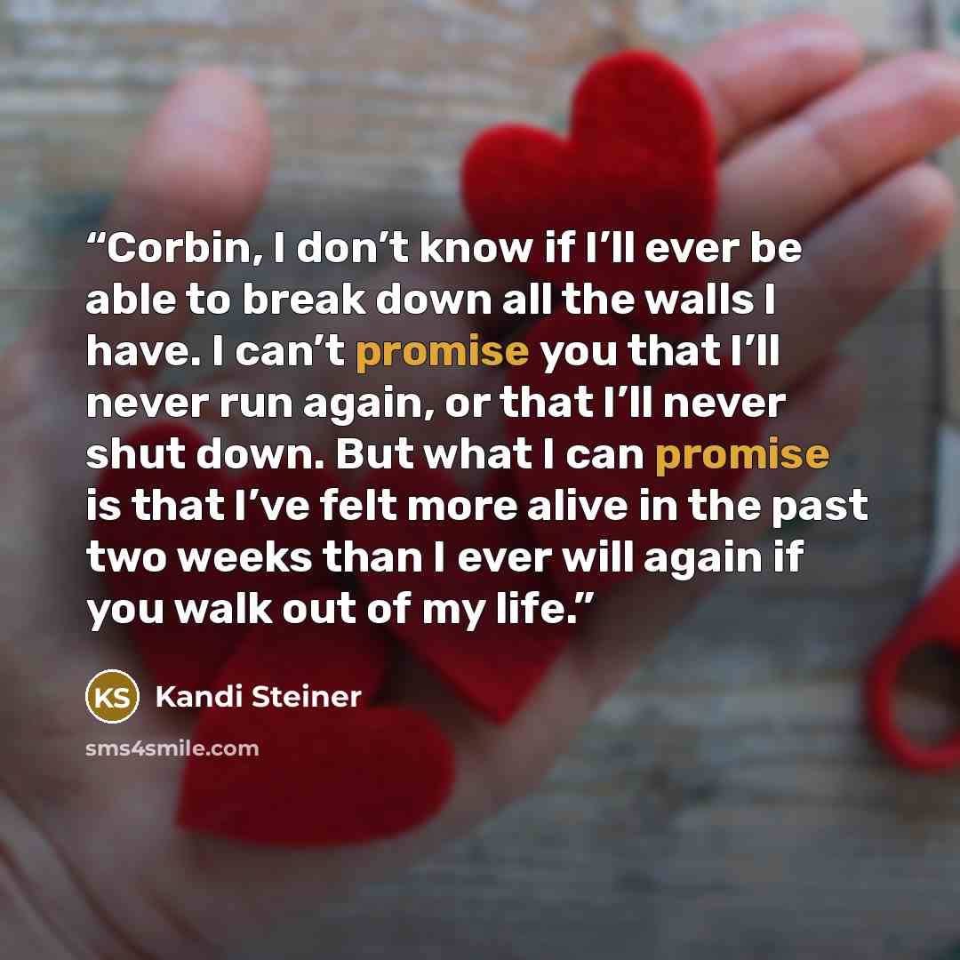 “Corbin, I don’t know if I’ll ever be able to break down all the walls I have. I can’t promise you that I’ll never run again, or that I’ll never shut down. But what I can promise is that I’ve felt more alive in the past two weeks than I ever will again if you walk out of my life.” quote by Kandi Steiner