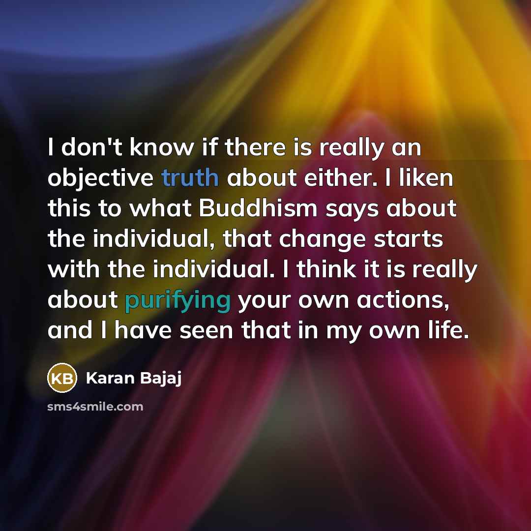 “I don't know if there is really an objective truth about either. I liken this to what Buddhism says about the individual, that change starts with the individual. I think it is really about purifying your own actions, and I have seen that in my own life.” quote by Karan Bajaj