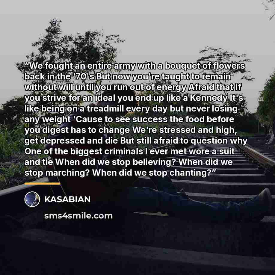 “We fought an entire army with a bouquet of flowers back in the '70's But now you're taught to remain without will until you run out of energy Afraid that if you strive for an ideal you end up like a Kennedy It's like being on a treadmill every day but never losing any weight 'Cause to see success…” quote by KASABIAN