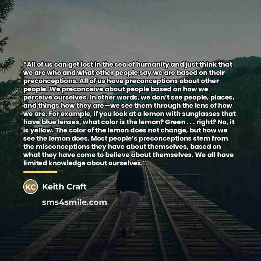 “All of us can get lost in the sea of humanity and just think that we are who and what other people say we are based on their preconceptions. All of us have preconceptions about other people. We preconceive about people based on how we perceive ourselves. In other words, we don’t see people…” quote by Keith Craft