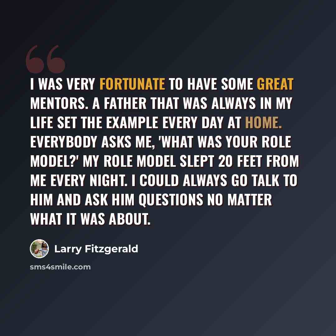 “I was very fortunate to have some great mentors. A father that was always in my life set the example every day at home. Everybody asks me, 'What was your role model?' My role model slept 20 feet from me every night. I could always go talk to him and ask him questions no matter what it was about.” quote by Larry Fitzgerald