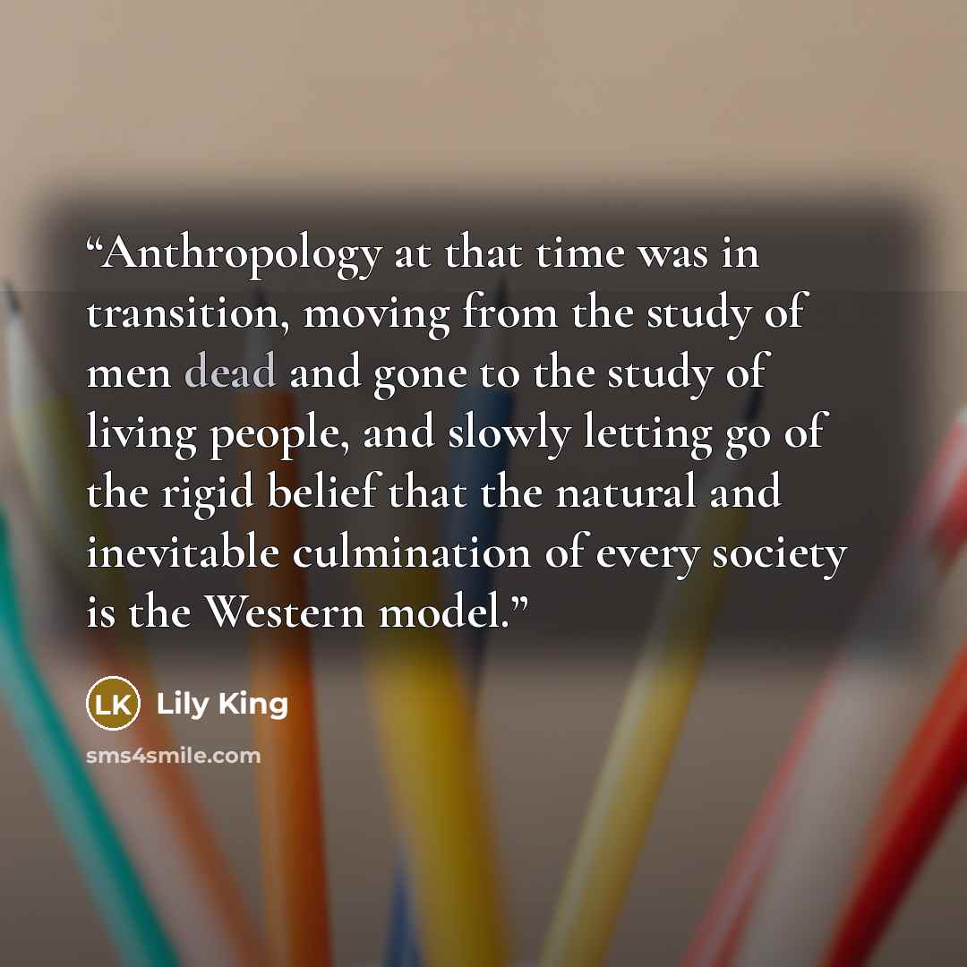 “Anthropology at that time was in transition, moving from the study of men dead and gone to the study of living people, and slowly letting go of the rigid belief that the natural and inevitable culmination of every society is the Western model.” quote by Lily King