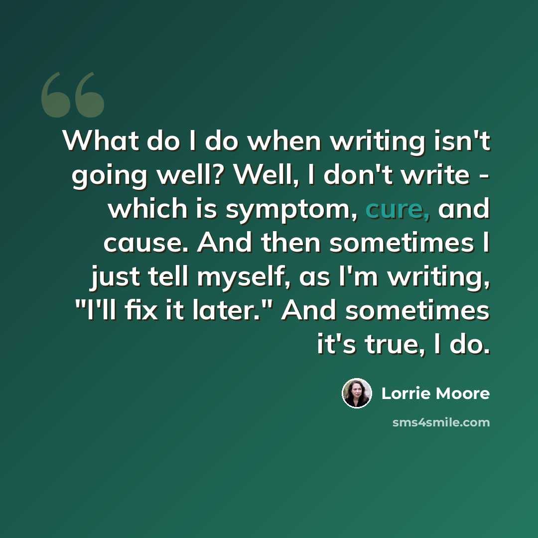 “What do I do when writing isn't going well? Well, I don't write - which is symptom, cure, and cause. And then sometimes I just tell myself, as I'm writing, "I'll fix it later." And sometimes it's true, I do.” quote by Lorrie Moore