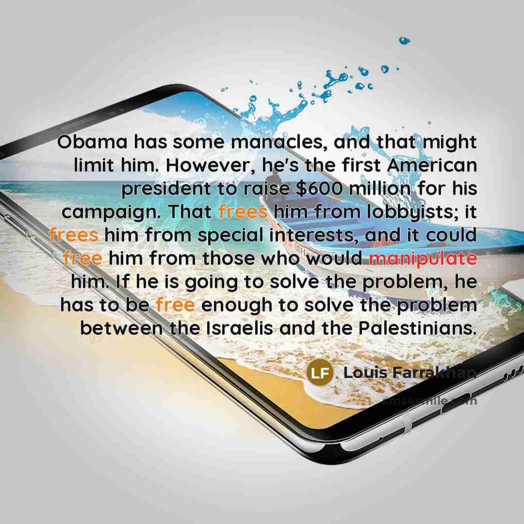 “Obama has some manacles, and that might limit him. However, he's the first American president to raise $600 million for his campaign. That frees him from lobbyists; it frees him from special interests, and it could free him from those who would manipulate him. If he is going to solve the problem…” quote by Louis Farrakhan