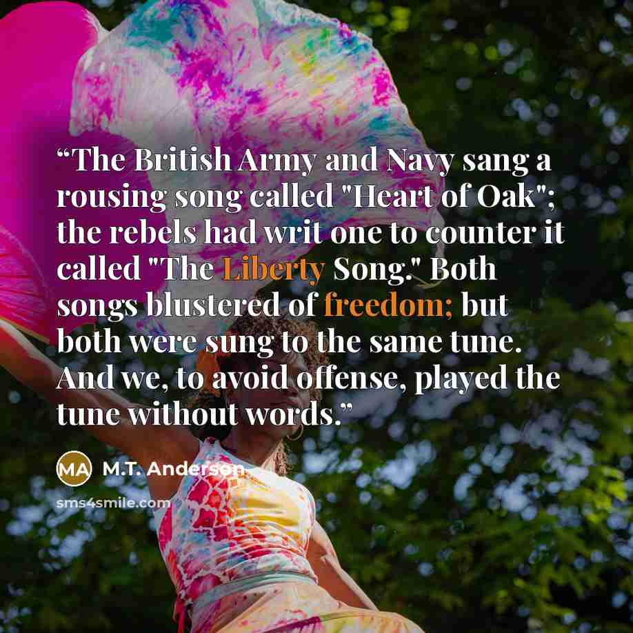 “The British Army and Navy sang a rousing song called "Heart of Oak"; the rebels had writ one to counter it called "The Liberty Song." Both songs blustered of freedom; but both were sung to the same tune. And we, to avoid offense, played the tune without words.” quote by M.T. Anderson
