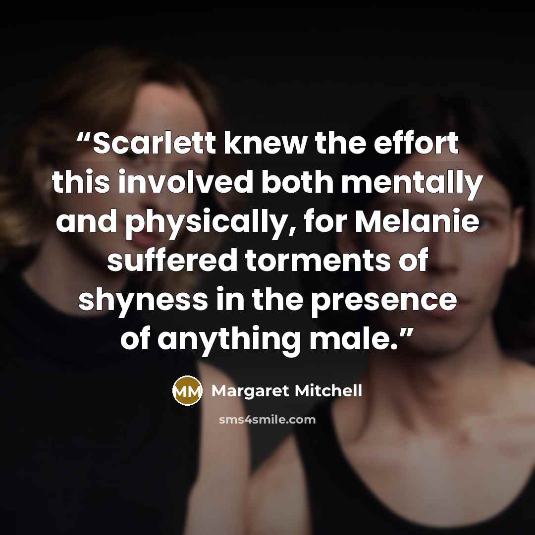 “Scarlett knew the effort this involved both mentally and physically, for Melanie suffered torments of shyness in the presence of anything male.” quote by Margaret Mitchell