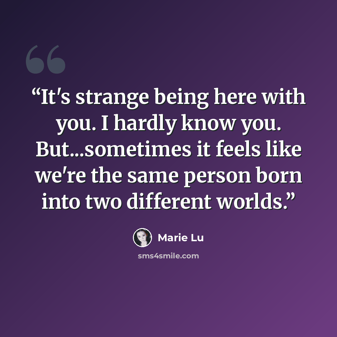“It's strange being here with you. I hardly know you. But...sometimes it feels like we're the same person born into two different worlds.” quote by Marie Lu