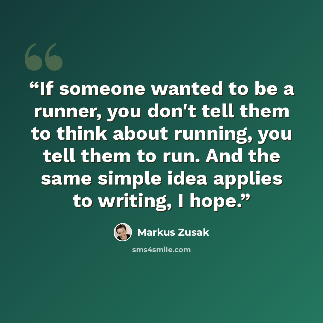 “If someone wanted to be a runner, you don't tell them to think about running, you tell them to run. And the same simple idea applies to writing, I hope.” quote by Markus Zusak