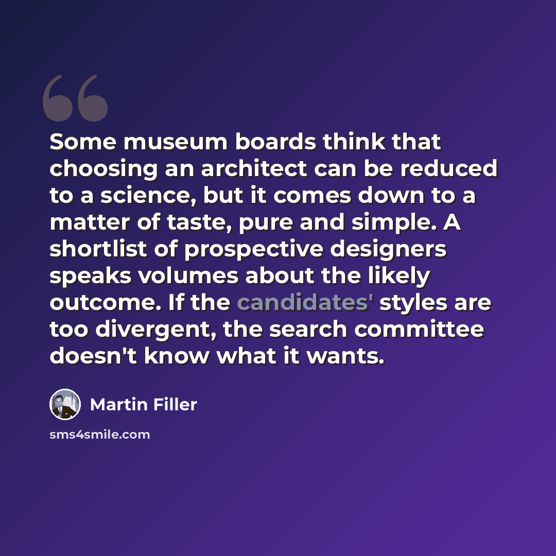 “Some museum boards think that choosing an architect can be reduced to a science, but it comes down to a matter of taste, pure and simple. A shortlist of prospective designers speaks volumes about the likely outcome. If the candidates' styles are too divergent, the search committee doesn't know…” quote by Martin Filler