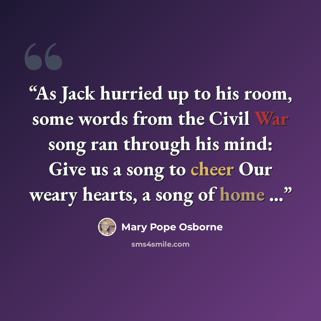 “As Jack hurried up to his room, some words from the Civil War song ran through his mind: Give us a song to cheer Our weary hearts, a song of home …” quote by Mary Pope Osborne