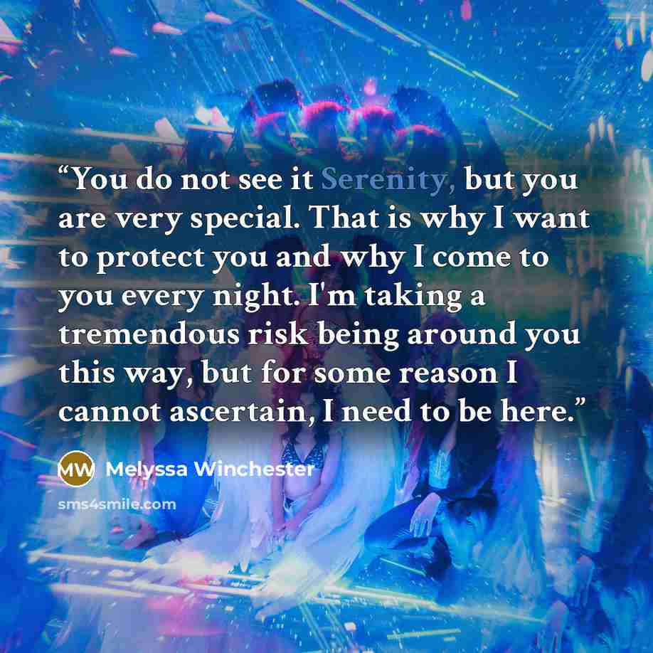 “You do not see it Serenity, but you are very special. That is why I want to protect you and why I come to you every night. I'm taking a tremendous risk being around you this way, but for some reason I cannot ascertain, I need to be here.” quote by Melyssa Winchester