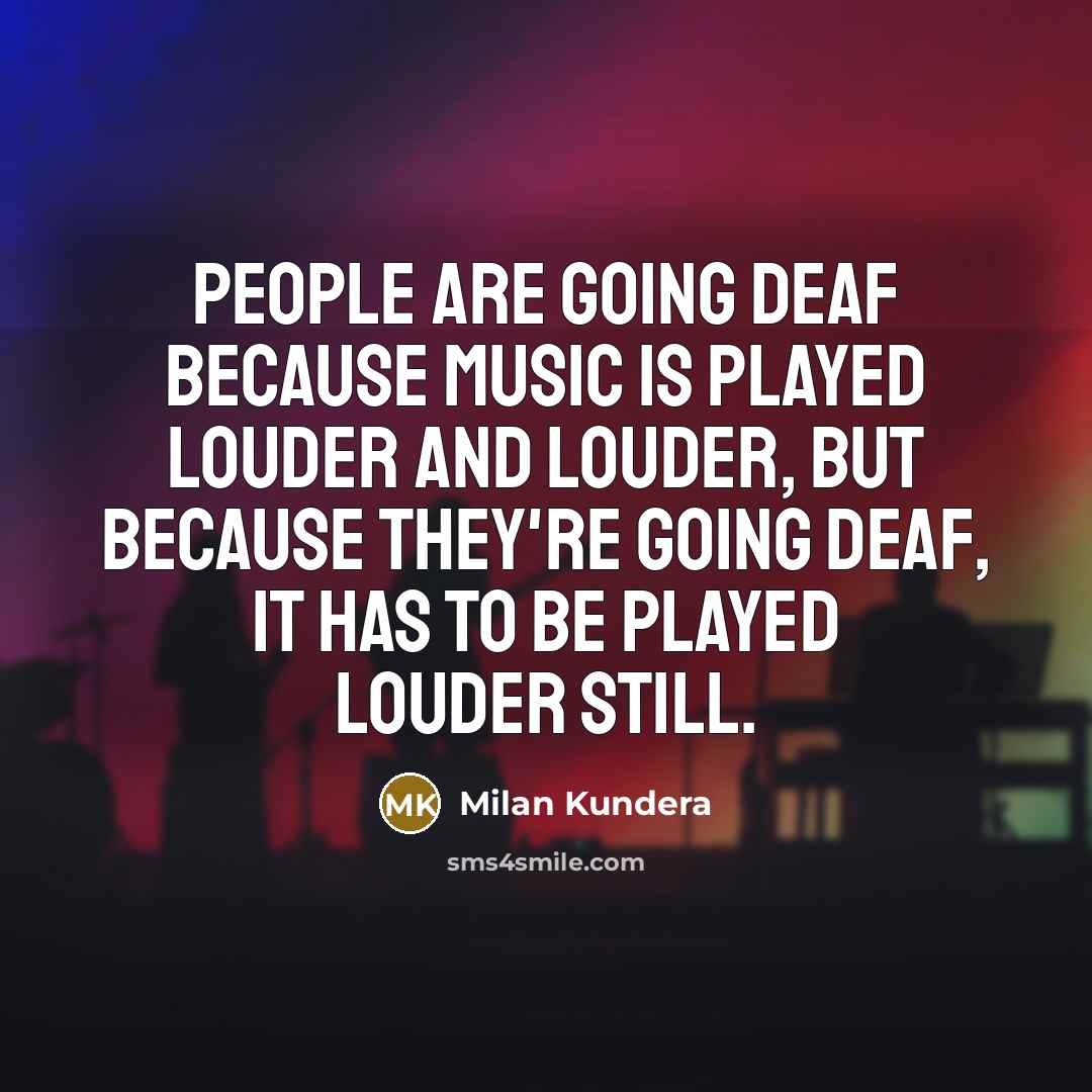 “People are going deaf because music is played louder and louder, but because they're going deaf, it has to be played louder still.” quote by Milan Kundera