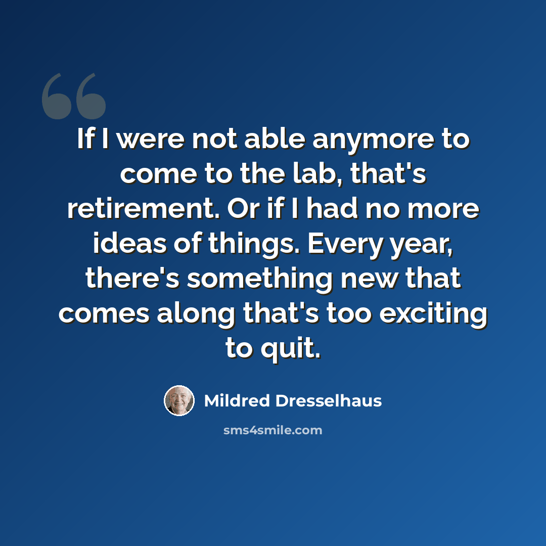 “If I were not able anymore to come to the lab, that's retirement. Or if I had no more ideas of things. Every year, there's something new that comes along that's too exciting to quit.” quote by Mildred Dresselhaus