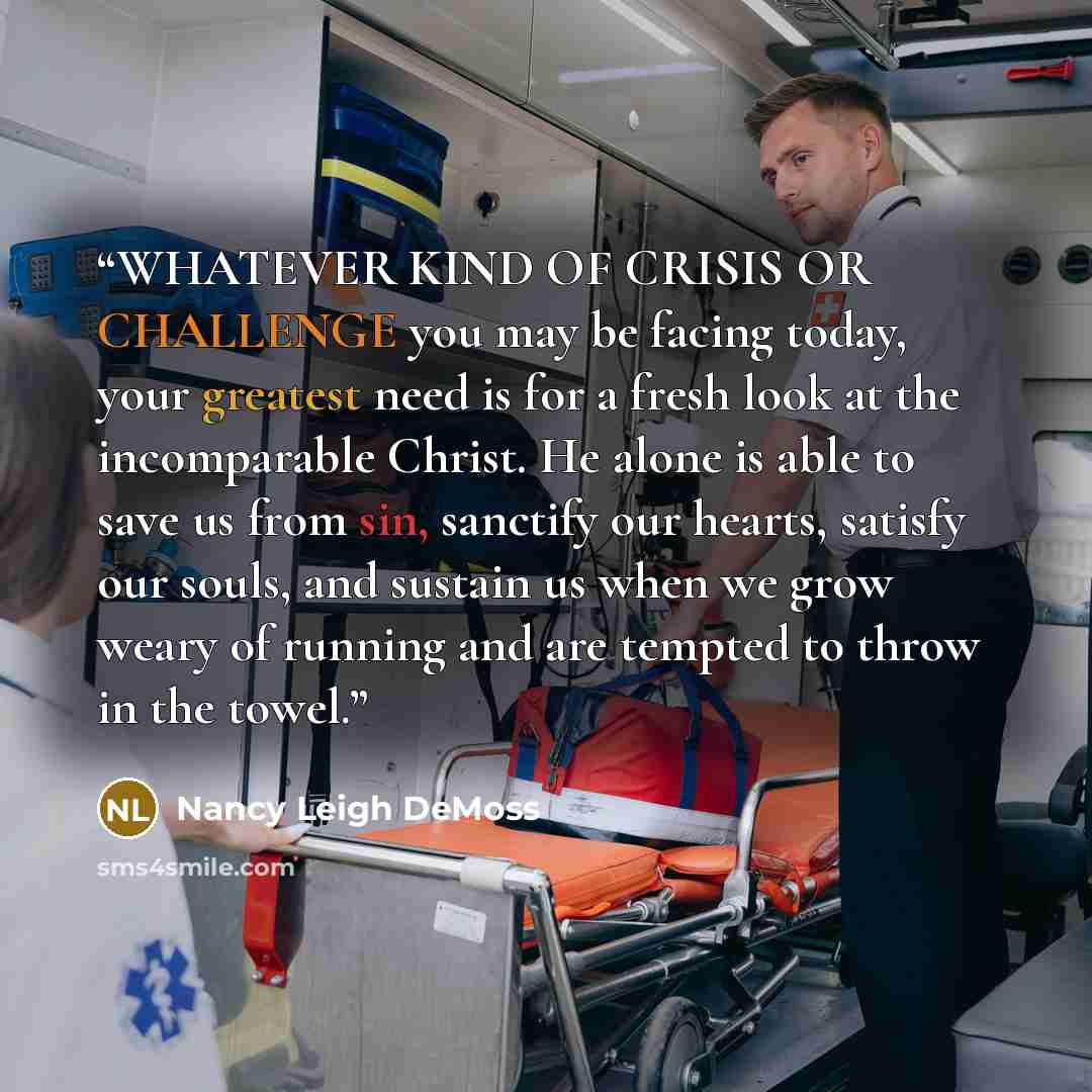 “WHATEVER KIND OF CRISIS OR CHALLENGE you may be facing today, your greatest need is for a fresh look at the incomparable Christ. He alone is able to save us from sin, sanctify our hearts, satisfy our souls, and sustain us when we grow weary of running and are tempted to throw in the towel.” quote by Nancy Leigh DeMoss