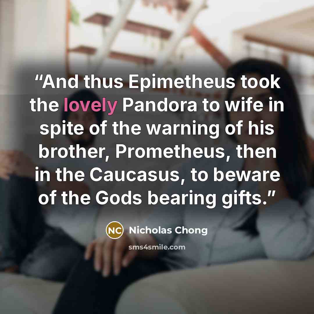 “And thus Epimetheus took the lovely Pandora to wife in spite of the warning of his brother, Prometheus, then in the Caucasus, to beware of the Gods bearing gifts.” quote by Nicholas Chong