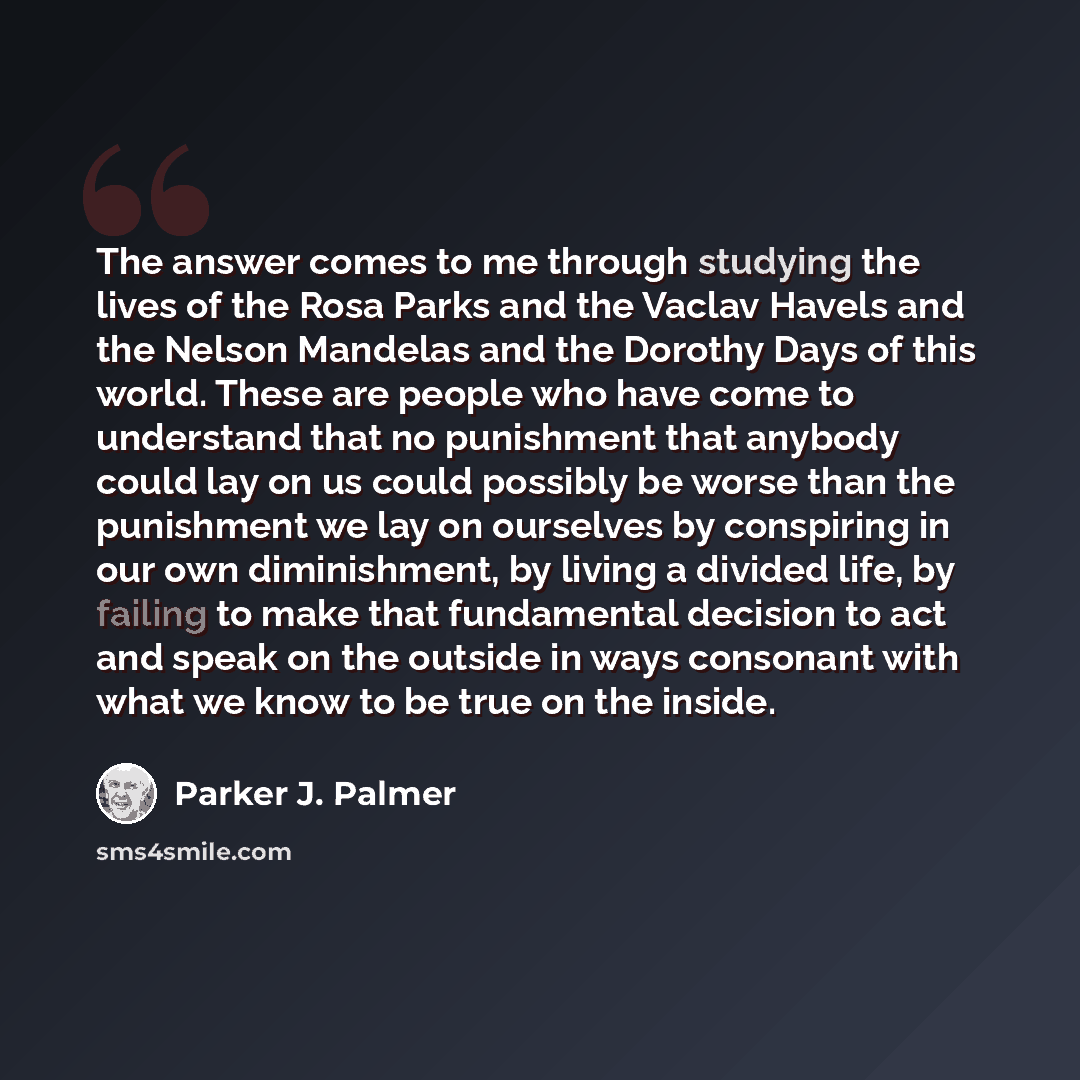 “The answer comes to me through studying the lives of the Rosa Parks and the Vaclav Havels and the Nelson Mandelas and the Dorothy Days of this world. These are people who have come to understand that no punishment that anybody could lay on us could possibly be worse than the punishment we lay on…” quote by Parker J. Palmer