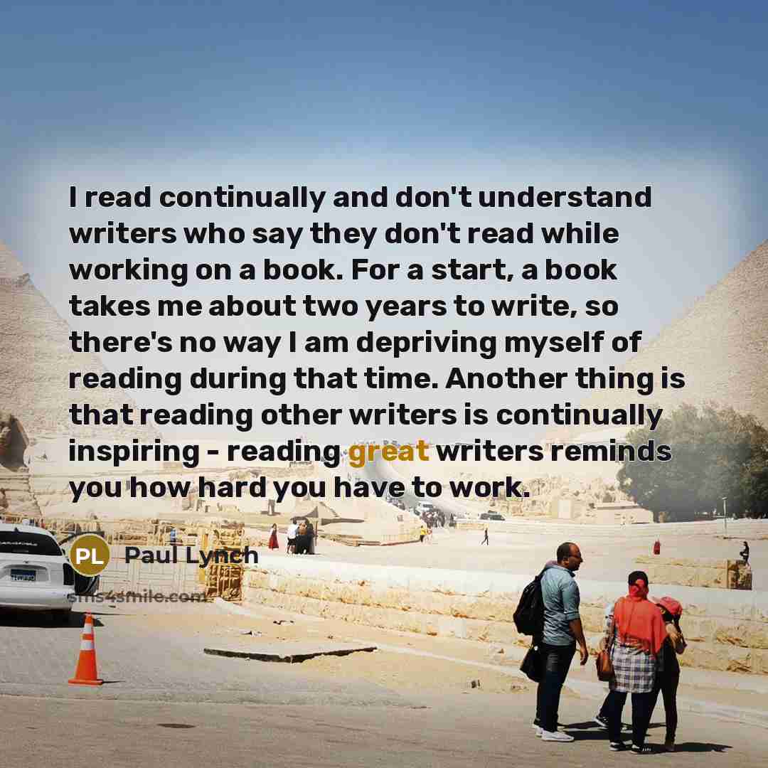 “I read continually and don't understand writers who say they don't read while working on a book. For a start, a book takes me about two years to write, so there's no way I am depriving myself of reading during that time. Another thing is that reading other writers is continually inspiring…” quote by Paul Lynch