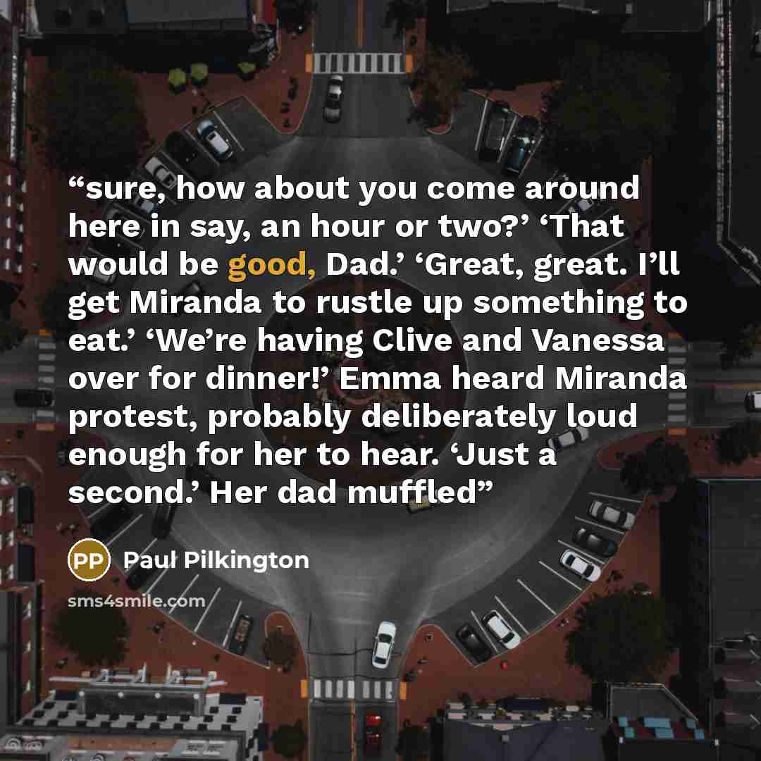 “sure, how about you come around here in say, an hour or two?’ ‘That would be good, Dad.’ ‘Great, great. I’ll get Miranda to rustle up something to eat.’ ‘We’re having Clive and Vanessa over for dinner!’ Emma heard Miranda protest, probably deliberately loud enough for her to hear. ‘Just a second.’…” quote by Paul Pilkington
