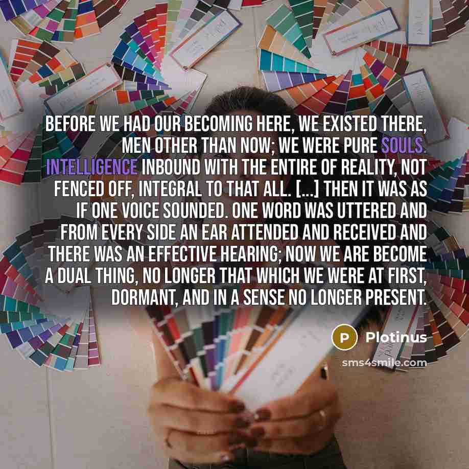“Before we had our becoming here, we existed There, men other than now; we were pure souls. Intelligence inbound with the entire of reality, not fenced off, integral to that All. [...] Then it was as if One voice sounded. One word was uttered and from every side an ear attended and received and…” quote by Plotinus