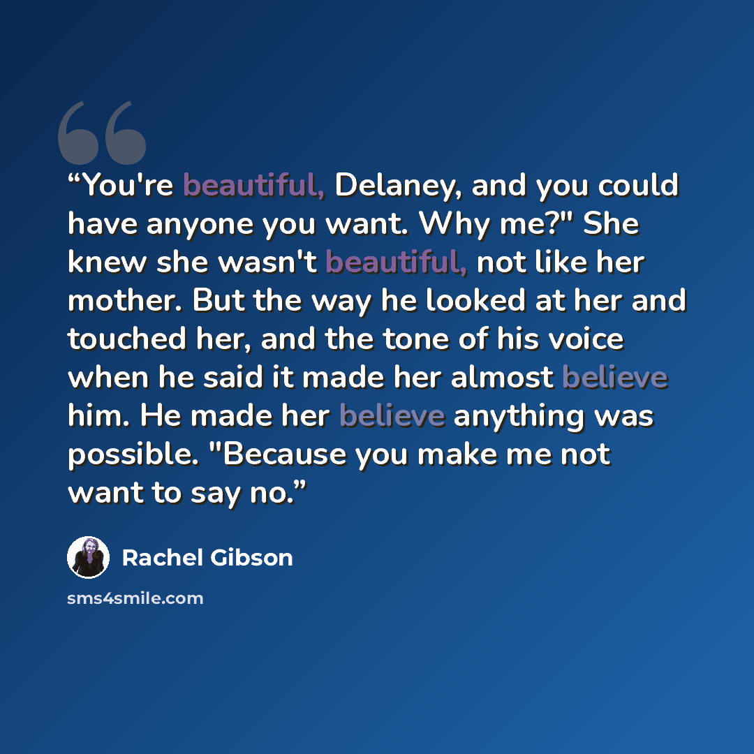 “You're beautiful, Delaney, and you could have anyone you want. Why me?" She knew she wasn't beautiful, not like her mother. But the way he looked at her and touched her, and the tone of his voice when he said it made her almost believe him. He made her believe anything was possible. "Because you…” quote by Rachel Gibson