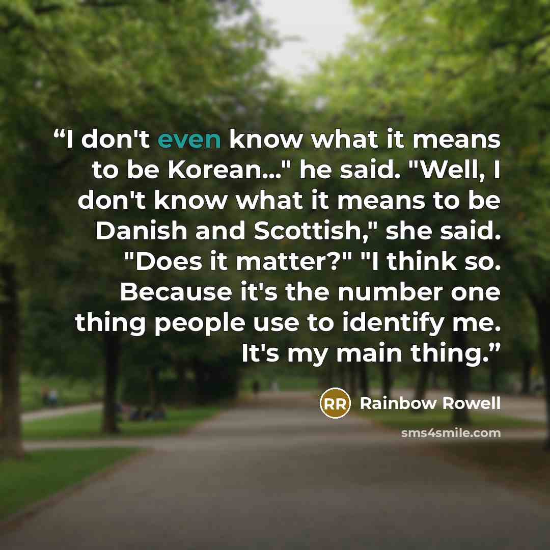 “I don't even know what it means to be Korean..." he said. "Well, I don't know what it means to be Danish and Scottish," she said. "Does it matter?" "I think so. Because it's the number one thing people use to identify me. It's my main thing.” quote by Rainbow Rowell
