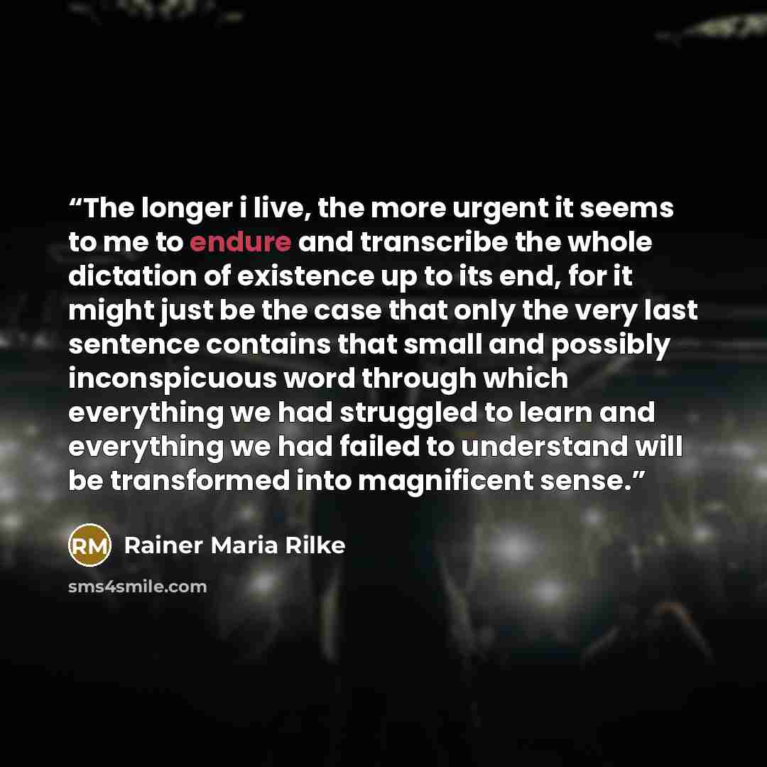 “The longer i live, the more urgent it seems to me to endure and transcribe the whole dictation of existence up to its end, for it might just be the case that only the very last sentence contains that small and possibly inconspicuous word through which everything we had struggled to learn and…” quote by Rainer Maria Rilke
