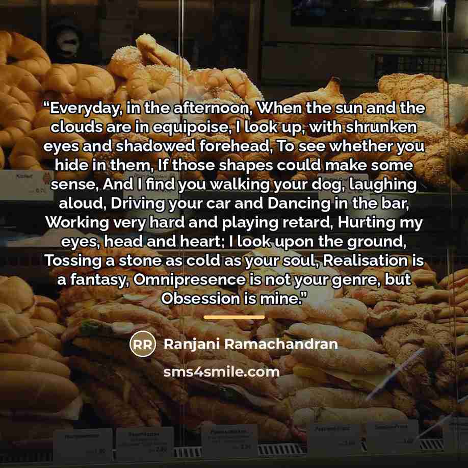 “Everyday, in the afternoon, When the sun and the clouds are in equipoise, I look up, with shrunken eyes and shadowed forehead, To see whether you hide in them, If those shapes could make some sense, And I find you walking your dog, laughing aloud, Driving your car and Dancing in the bar, Working…” quote by Ranjani Ramachandran
