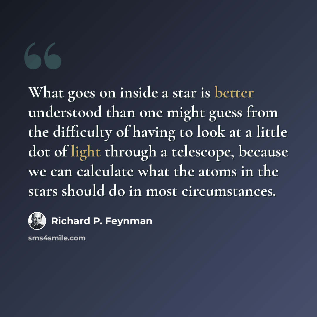 “What goes on inside a star is better understood than one might guess from the difficulty of having to look at a little dot of light through a telescope, because we can calculate what the atoms in the stars should do in most circumstances.” quote by Richard P. Feynman