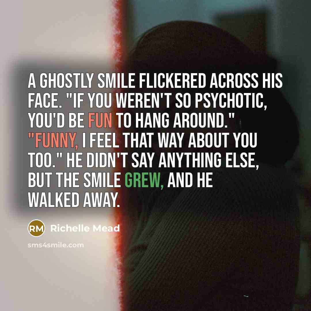 “A ghostly smile flickered across his face. "If you weren't so psychotic, you'd be fun to hang around." "Funny, I feel that way about you too." He didn't say anything else, but the smile grew, and he walked away.” quote by Richelle Mead