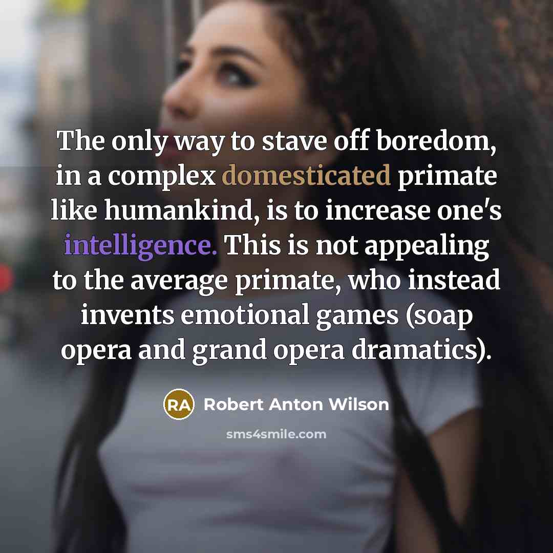 “The only way to stave off boredom, in a complex domesticated primate like humankind, is to increase one's intelligence. This is not appealing to the average primate, who instead invents emotional games (soap opera and grand opera dramatics).” quote by Robert Anton Wilson