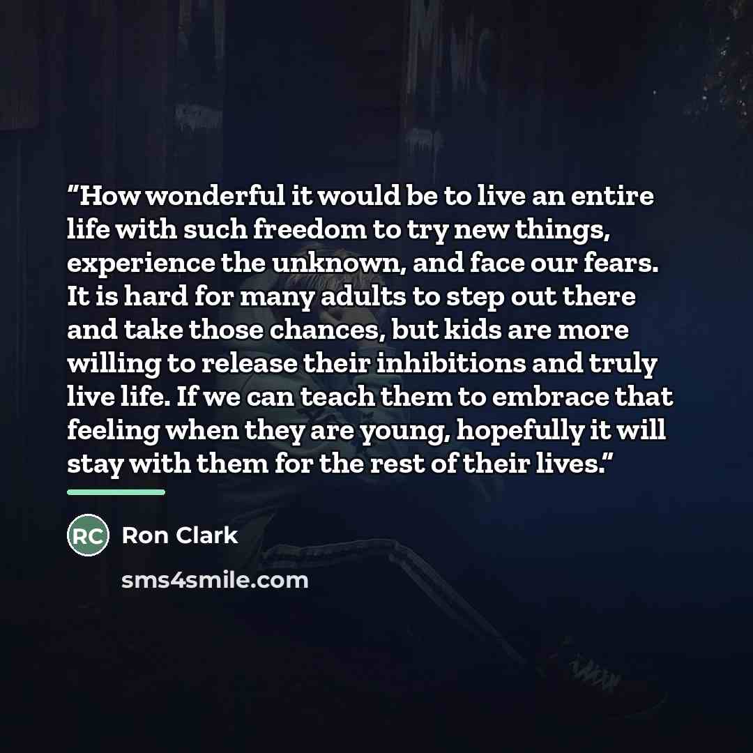 “How wonderful it would be to live an entire life with such freedom to try new things, experience the unknown, and face our fears. It is hard for many adults to step out there and take those chances, but kids are more willing to release their inhibitions and truly live life. If we can teach them to…” quote by Ron Clark