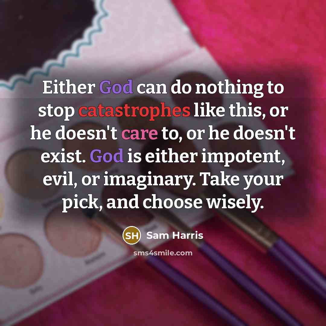 “Either God can do nothing to stop catastrophes like this, or he doesn't care to, or he doesn't exist. God is either impotent, evil, or imaginary. Take your pick, and choose wisely.” quote by Sam Harris