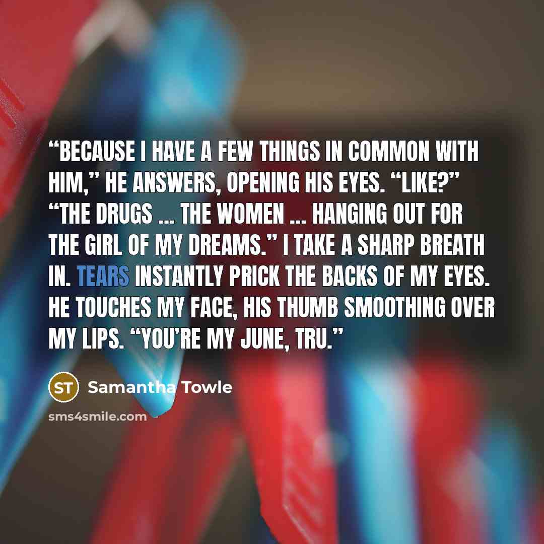 “Because I have a few things in common with him,” he answers, opening his eyes. “Like?” “The drugs … the women … hanging out for the girl of my dreams.” I take a sharp breath in. Tears instantly prick the backs of my eyes. He touches my face, his thumb smoothing over my lips. “You’re my June, Tru.” quote by Samantha Towle