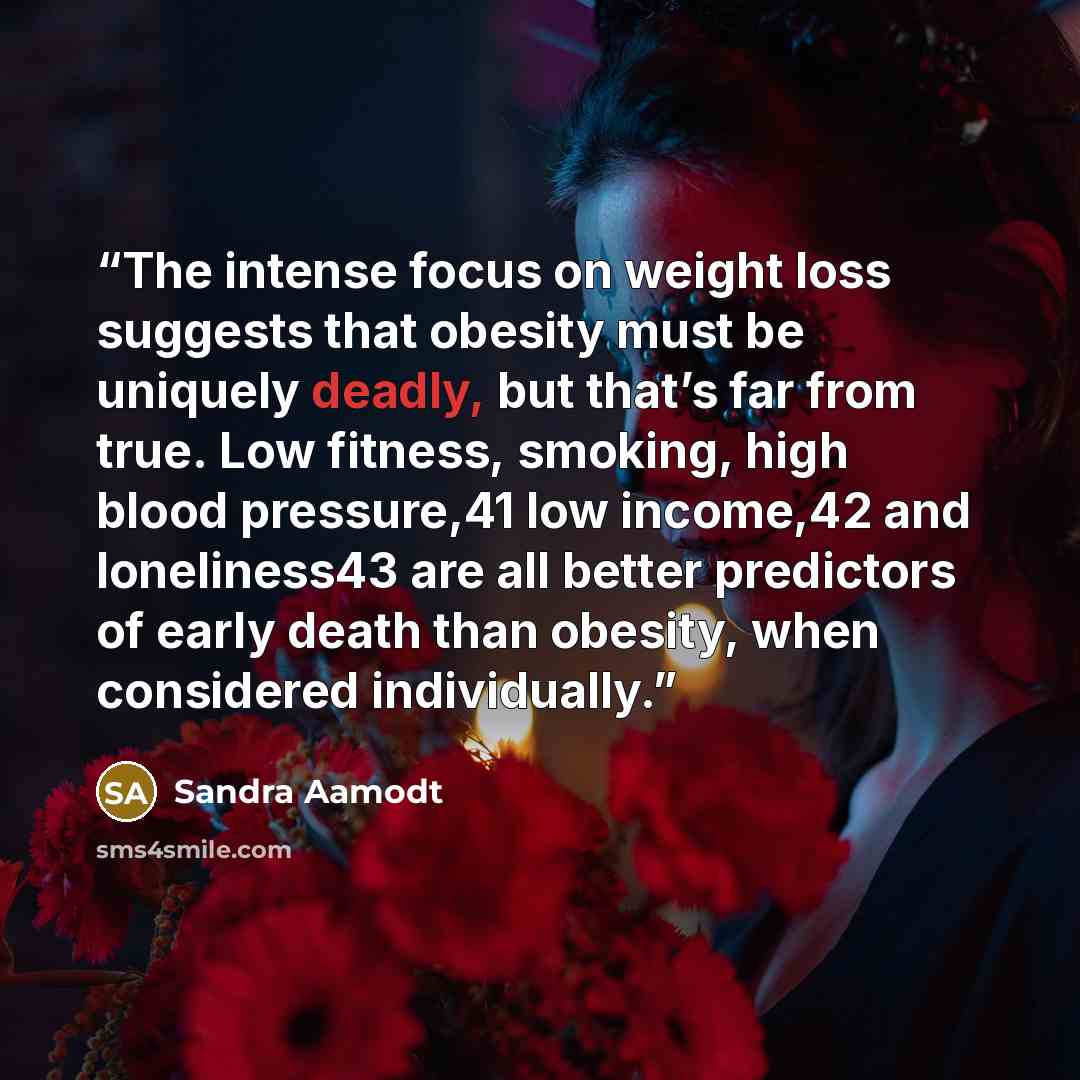“The intense focus on weight loss suggests that obesity must be uniquely deadly, but that’s far from true. Low fitness, smoking, high blood pressure,41 low income,42 and loneliness43 are all better predictors of early death than obesity, when considered individually.” quote by Sandra Aamodt