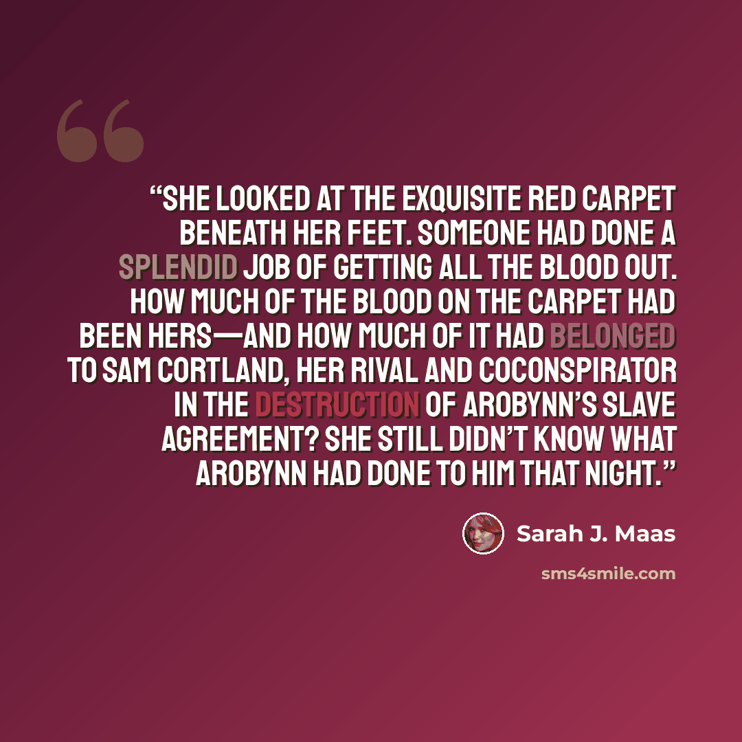 “She looked at the exquisite red carpet beneath her feet. Someone had done a splendid job of getting all the blood out. How much of the blood on the carpet had been hers—and how much of it had belonged to Sam Cortland, her rival and coconspirator in the destruction of Arobynn’s slave agreement? She…” quote by Sarah J. Maas