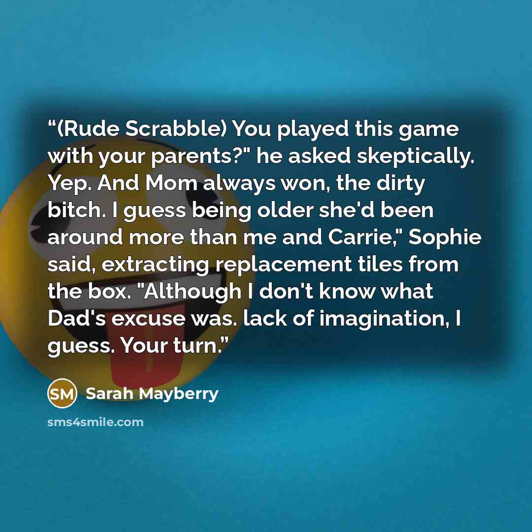 “(Rude Scrabble) You played this game with your parents?" he asked skeptically. Yep. And Mom always won, the dirty bitch. I guess being older she'd been around more than me and Carrie," Sophie said, extracting replacement tiles from the box. "Although I don't know what Dad's excuse was. lack of…” quote by Sarah Mayberry